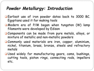 Powder Metallurgy: Introduction
 Earliest use of iron powder dates back to 3000 BC.
Egyptians used it for making tools
 Modern era of P/M began when tungsten (W) lamp
filaments were developed by Edison
 Components can be made from pure metals, alloys, or
mixture of metallic and non-metallic powders
 Commonly used materials are iron, copper, aluminium,
nickel, titanium, brass, bronze, steels and refractory
metals
 Used widely for manufacturing gears, cams, bushings,
cutting tools, piston rings, connecting rods, impellers
etc.
 