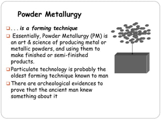 Powder Metallurgy
 . . . is a forming technique
 Essentially, Powder Metallurgy (PM) is
an art & science of producing metal or
metallic powders, and using them to
make finished or semi-finished
products.
 Particulate technology is probably the
oldest forming technique known to man
 There are archeological evidences to
prove that the ancient man knew
something about it
 