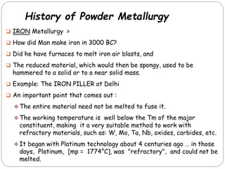 History of Powder Metallurgy
 IRON Metallurgy >
 How did Man make iron in 3000 BC?
 Did he have furnaces to melt iron air blasts, and
 The reduced material, which would then be spongy, used to be
hammered to a solid or to a near solid mass.
 Example: The IRON PILLER at Delhi
 An important point that comes out :
 The entire material need not be melted to fuse it.
 The working temperature is well below the Tm of the major
constituent, making it a very suitable method to work with
refractory materials, such as: W, Mo, Ta, Nb, oxides, carbides, etc.
 It began with Platinum technology about 4 centuries ago … in those
days, Platinum, [mp = 1774°C], was "refractory", and could not be
melted.
 