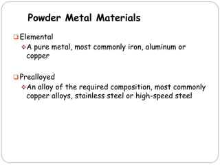 Powder Metal Materials
 Elemental
A pure metal, most commonly iron, aluminum or
copper
 Prealloyed
An alloy of the required composition, most commonly
copper alloys, stainless steel or high-speed steel
 