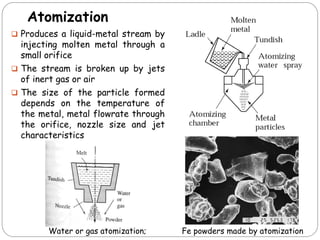 Atomization
 Produces a liquid-metal stream by
injecting molten metal through a
small orifice
 The stream is broken up by jets
of inert gas or air
 The size of the particle formed
depends on the temperature of
the metal, metal flowrate through
the orifice, nozzle size and jet
characteristics
Water or gas atomization; Fe powders made by atomization
 