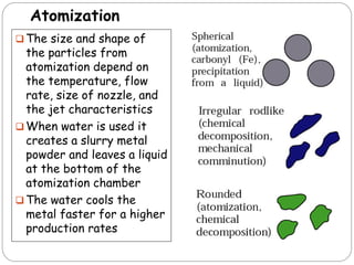  The size and shape of
the particles from
atomization depend on
the temperature, flow
rate, size of nozzle, and
the jet characteristics
 When water is used it
creates a slurry metal
powder and leaves a liquid
at the bottom of the
atomization chamber
 The water cools the
metal faster for a higher
production rates
Atomization
 