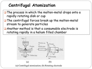 Centrifugal Atomization
 The process in which the molten-metal drops onto a
rapidly rotating disk or cup
 The centrifugal forces break up the molten-metal
stream to generate particles
 Another method is that a consumable electrode is
rotating rapidly in a helium filled chamber
(a) Centrifugal atomization; (b) Rotating electrode
(a) (b)
 