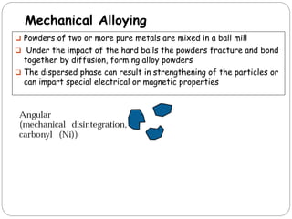 Mechanical Alloying
 Powders of two or more pure metals are mixed in a ball mill
 Under the impact of the hard balls the powders fracture and bond
together by diffusion, forming alloy powders
 The dispersed phase can result in strengthening of the particles or
can impart special electrical or magnetic properties
 