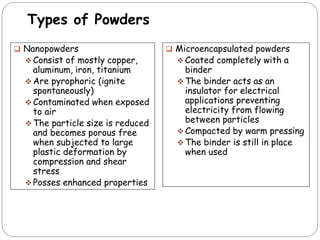 Types of Powders
 Nanopowders
 Consist of mostly copper,
aluminum, iron, titanium
 Are pyrophoric (ignite
spontaneously)
 Contaminated when exposed
to air
 The particle size is reduced
and becomes porous free
when subjected to large
plastic deformation by
compression and shear
stress
 Posses enhanced properties
 Microencapsulated powders
 Coated completely with a
binder
 The binder acts as an
insulator for electrical
applications preventing
electricity from flowing
between particles
 Compacted by warm pressing
 The binder is still in place
when used
 