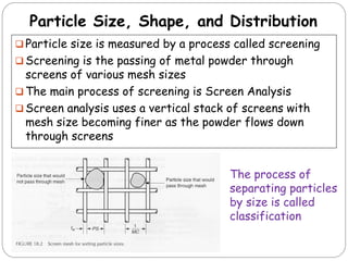 Particle Size, Shape, and Distribution
 Particle size is measured by a process called screening
 Screening is the passing of metal powder through
screens of various mesh sizes
 The main process of screening is Screen Analysis
 Screen analysis uses a vertical stack of screens with
mesh size becoming finer as the powder flows down
through screens
The process of
separating particles
by size is called
classification
 