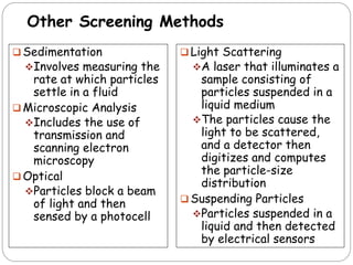 Other Screening Methods
 Sedimentation
Involves measuring the
rate at which particles
settle in a fluid
 Microscopic Analysis
Includes the use of
transmission and
scanning electron
microscopy
 Optical
Particles block a beam
of light and then
sensed by a photocell
 Light Scattering
A laser that illuminates a
sample consisting of
particles suspended in a
liquid medium
The particles cause the
light to be scattered,
and a detector then
digitizes and computes
the particle-size
distribution
 Suspending Particles
Particles suspended in a
liquid and then detected
by electrical sensors
 
