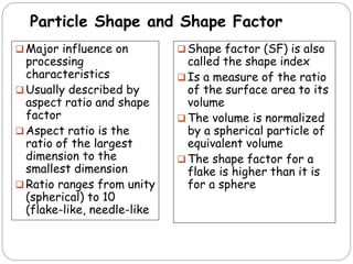 Particle Shape and Shape Factor
 Major influence on
processing
characteristics
 Usually described by
aspect ratio and shape
factor
 Aspect ratio is the
ratio of the largest
dimension to the
smallest dimension
 Ratio ranges from unity
(spherical) to 10
(flake-like, needle-like
 Shape factor (SF) is also
called the shape index
 Is a measure of the ratio
of the surface area to its
volume
 The volume is normalized
by a spherical particle of
equivalent volume
 The shape factor for a
flake is higher than it is
for a sphere
 