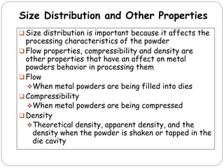 Size Distribution and Other Properties
 Size distribution is important because it affects the
processing characteristics of the powder
 Flow properties, compressibility and density are
other properties that have an affect on metal
powders behavior in processing them
 Flow
When metal powders are being filled into dies
 Compressibility
When metal powders are being compressed
 Density
Theoretical density, apparent density, and the
density when the powder is shaken or tapped in the
die cavity
 