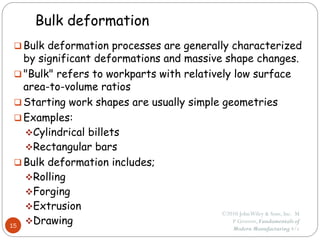 Bulk deformation
 Bulk deformation processes are generally characterized
by significant deformations and massive shape changes.
 "Bulk" refers to workparts with relatively low surface
area-to-volume ratios
 Starting work shapes are usually simple geometries
 Examples:
Cylindrical billets
Rectangular bars
 Bulk deformation includes;
Rolling
Forging
Extrusion
Drawing
15
©2010 JohnWiley & Sons, Inc. M
P Groover, Fundamentals of
Modern Manufacturing 4/e
 
