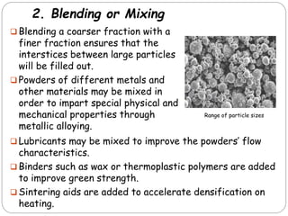 2. Blending or Mixing
 Blending a coarser fraction with a
finer fraction ensures that the
interstices between large particles
will be filled out.
 Powders of different metals and
other materials may be mixed in
order to impart special physical and
mechanical properties through
metallic alloying.
 Lubricants may be mixed to improve the powders’ flow
characteristics.
 Binders such as wax or thermoplastic polymers are added
to improve green strength.
 Sintering aids are added to accelerate densification on
heating.
Range of particle sizes
 