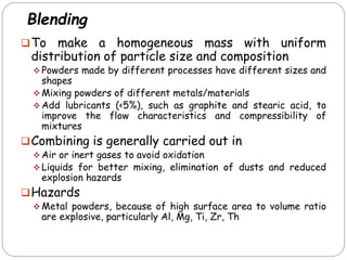 Blending
To make a homogeneous mass with uniform
distribution of particle size and composition
 Powders made by different processes have different sizes and
shapes
 Mixing powders of different metals/materials
 Add lubricants (<5%), such as graphite and stearic acid, to
improve the flow characteristics and compressibility of
mixtures
Combining is generally carried out in
 Air or inert gases to avoid oxidation
 Liquids for better mixing, elimination of dusts and reduced
explosion hazards
Hazards
 Metal powders, because of high surface area to volume ratio
are explosive, particularly Al, Mg, Ti, Zr, Th
 