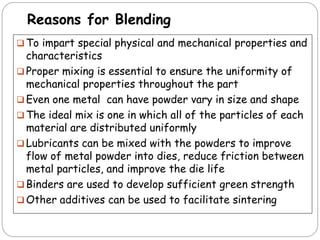 Reasons for Blending
 To impart special physical and mechanical properties and
characteristics
 Proper mixing is essential to ensure the uniformity of
mechanical properties throughout the part
 Even one metal can have powder vary in size and shape
 The ideal mix is one in which all of the particles of each
material are distributed uniformly
 Lubricants can be mixed with the powders to improve
flow of metal powder into dies, reduce friction between
metal particles, and improve the die life
 Binders are used to develop sufficient green strength
 Other additives can be used to facilitate sintering
 