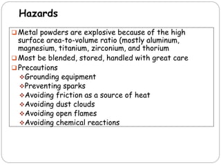 Hazards
 Metal powders are explosive because of the high
surface area-to-volume ratio (mostly aluminum,
magnesium, titanium, zirconium, and thorium
 Most be blended, stored, handled with great care
 Precautions
Grounding equipment
Preventing sparks
Avoiding friction as a source of heat
Avoiding dust clouds
Avoiding open flames
Avoiding chemical reactions
 
