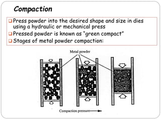 Compaction
 Press powder into the desired shape and size in dies
using a hydraulic or mechanical press
 Pressed powder is known as ―green compact‖
 Stages of metal powder compaction:
 