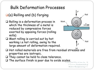 ©2010 JohnWiley & Sons, Inc. M
P Groover, Fundamentals of
Modern Manufacturing 4/e
Bulk Deformation Processes
(a) Rolling and (b) forging
 Rolling is a deformation process in
which the thickness of a metal is
reduced by compressive forces
exerted by opposing forces (rolling
mills)
 Most rolling is carried out by hot
working i.e hot rolling, owing to the
large amount of deformation required.
 Hot rolled materials are free from residual stresses and
properties are isotropic.
 They cannot be held to close tolerance.
 The surface finish is poor due to oxide scales.
 