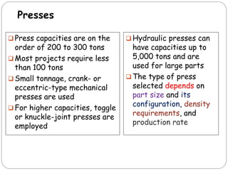 Presses
 Press capacities are on the
order of 200 to 300 tons
 Most projects require less
than 100 tons
 Small tonnage, crank- or
eccentric-type mechanical
presses are used
 For higher capacities, toggle
or knuckle-joint presses are
employed
 Hydraulic presses can
have capacities up to
5,000 tons and are
used for large parts
 The type of press
selected depends on
part size and its
configuration, density
requirements, and
production rate
 