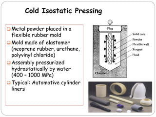  Metal powder placed in a
flexible rubber mold
 Mold made of elastomer
(neoprene rubber, urethane,
polyvinyl chloride)
 Assembly pressurized
hydrostatically by water
(400 – 1000 MPa)
 Typical: Automotive cylinder
liners
Cold Isostatic Pressing
 
