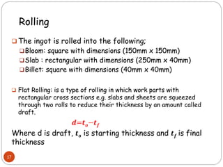 Rolling
 The ingot is rolled into the following;
Bloom: square with dimensions (150mm x 150mm)
Slab : rectangular with dimensions (250mm x 40mm)
Billet: square with dimensions (40mm x 40mm)
 Flat Rolling: is a type of rolling in which work parts with
rectangular cross sections e.g. slabs and sheets are squeezed
through two rolls to reduce their thickness by an amount called
draft.
𝒅=𝒕𝒐−𝒕𝒇
Where d is draft, 𝒕𝒐 is starting thickness and 𝒕𝒇 is final
thickness
17
 
