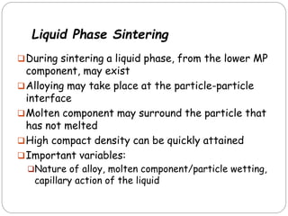 Liquid Phase Sintering
During sintering a liquid phase, from the lower MP
component, may exist
Alloying may take place at the particle-particle
interface
Molten component may surround the particle that
has not melted
High compact density can be quickly attained
Important variables:
Nature of alloy, molten component/particle wetting,
capillary action of the liquid
 
