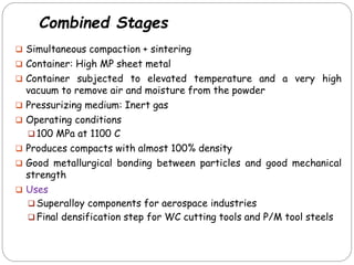 Combined Stages
 Simultaneous compaction + sintering
 Container: High MP sheet metal
 Container subjected to elevated temperature and a very high
vacuum to remove air and moisture from the powder
 Pressurizing medium: Inert gas
 Operating conditions
 100 MPa at 1100 C
 Produces compacts with almost 100% density
 Good metallurgical bonding between particles and good mechanical
strength
 Uses
 Superalloy components for aerospace industries
 Final densification step for WC cutting tools and P/M tool steels
 