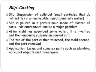  Slip: Suspension of colloidal (small particles that do
not settle) in an immiscible liquid (generally water)
 Slip is poured in a porous mold made of plaster of
paris. Air entrapment can be a major problem
 After mold has absorbed some water, it is inverted
and the remaining suspension poured out.
 The top of the part is then trimmed, the mold opened,
and the part removed
 Application: Large and complex parts such as plumbing
ware, art objects and dinnerware
Slip-Casting
 