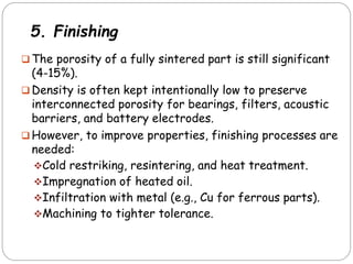 5. Finishing
 The porosity of a fully sintered part is still significant
(4-15%).
 Density is often kept intentionally low to preserve
interconnected porosity for bearings, filters, acoustic
barriers, and battery electrodes.
 However, to improve properties, finishing processes are
needed:
Cold restriking, resintering, and heat treatment.
Impregnation of heated oil.
Infiltration with metal (e.g., Cu for ferrous parts).
Machining to tighter tolerance.
 