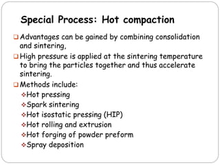 Special Process: Hot compaction
 Advantages can be gained by combining consolidation
and sintering,
 High pressure is applied at the sintering temperature
to bring the particles together and thus accelerate
sintering.
 Methods include:
Hot pressing
Spark sintering
Hot isostatic pressing (HIP)
Hot rolling and extrusion
Hot forging of powder preform
Spray deposition
 