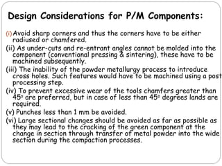 (i)Avoid sharp corners and thus the corners have to be either
radiused or chamfered.
(ii) As under-cuts and re-entrant angles cannot be molded into the
component (conventional pressing & sintering), these have to be
machined subsequently.
(iii) The inability of the powder metallurgy process to introduce
cross holes. Such features would have to be machined using a post
processing step.
(iv) To prevent excessive wear of the tools chamfers greater than
45o are preferred, but in case of less than 45o degrees lands are
required.
(v) Punches less than 1 mm be avoided.
(vi) Large sectional changes should be avoided as far as possible as
they may lead to the cracking of the green component at the
change in section through transfer of metal powder into the wide
section during the compaction processes.
Design Considerations for P/M Components:
 