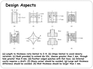 Design Aspects
(a) Length to thickness ratio limited to 2-4; (b) Steps limited to avoid density
variation; (c) Radii provided to extend die life, sleeves greater than 1 mm, through
hole greater than 5 mm; (d) Feather-edged punches with flat face; (e) Internal
cavity requires a draft; (f) Sharp corner should be avoided; (g) Large wall thickness
difference should be avoided; (h) Wall thickness should be larger than 1 mm.
 