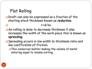 Flat Rolling
 Draft can also be expressed as a fraction of the
starting stock thickness known as reduction.
 𝒓=𝒅/𝒕𝒐
 As rolling is done to decrease thickness it also
increases the width of the work piece this is known as
spreading.
 Spreading occurs in low width to thickness ratio and
low coefficients of friction.
This conserves matter making the volume of metal
entering equal to volume exiting.
18
 