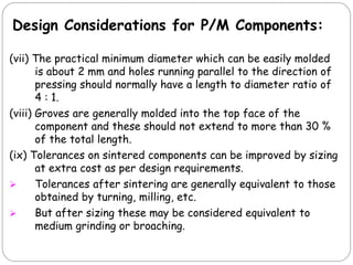 (vii) The practical minimum diameter which can be easily molded
is about 2 mm and holes running parallel to the direction of
pressing should normally have a length to diameter ratio of
4 : 1.
(viii) Groves are generally molded into the top face of the
component and these should not extend to more than 30 %
of the total length.
(ix) Tolerances on sintered components can be improved by sizing
at extra cost as per design requirements.
 Tolerances after sintering are generally equivalent to those
obtained by turning, milling, etc.
 But after sizing these may be considered equivalent to
medium grinding or broaching.
Design Considerations for P/M Components:
 