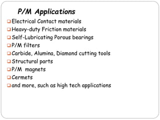 P/M Applications
 Electrical Contact materials
 Heavy-duty Friction materials
 Self-Lubricating Porous bearings
 P/M filters
 Carbide, Alumina, Diamond cutting tools
 Structural parts
 P/M magnets
 Cermets
 and more, such as high tech applications
 