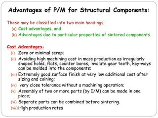 These may be classified into two main headings;
(a) Cost advantages, and
(b) Advantages due to particular properties of sintered components.
Cost Advantages:
(i) Zero or minimal scrap;
(ii) Avoiding high machining cost in mass production as irregularly
shaped holes, flats, counter bores, involute gear teeth, key-ways
can be molded into the components;
(iii) Extremely good surface finish at very low additional cost after
sizing and coining;
(iv) very close tolerance without a machining operation;
(v) Assembly of two or more parts (by I/M) can be made in one
piece;
(vi) Separate parts can be combined before sintering.
(vii) High production rates
Advantages of P/M for Structural Components:
 