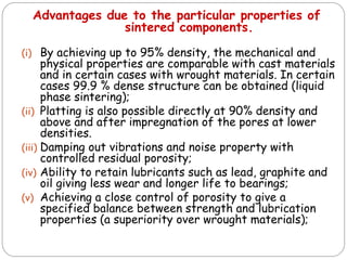 (i) By achieving up to 95% density, the mechanical and
physical properties are comparable with cast materials
and in certain cases with wrought materials. In certain
cases 99.9 % dense structure can be obtained (liquid
phase sintering);
(ii) Platting is also possible directly at 90% density and
above and after impregnation of the pores at lower
densities.
(iii) Damping out vibrations and noise property with
controlled residual porosity;
(iv) Ability to retain lubricants such as lead, graphite and
oil giving less wear and longer life to bearings;
(v) Achieving a close control of porosity to give a
specified balance between strength and lubrication
properties (a superiority over wrought materials);
Advantages due to the particular properties of
sintered components.
 