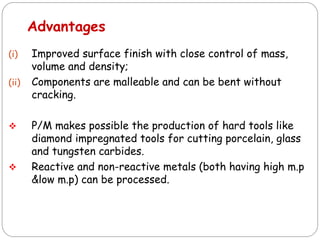(i) Improved surface finish with close control of mass,
volume and density;
(ii) Components are malleable and can be bent without
cracking.
 P/M makes possible the production of hard tools like
diamond impregnated tools for cutting porcelain, glass
and tungsten carbides.
 Reactive and non-reactive metals (both having high m.p
&low m.p) can be processed.
Advantages
 