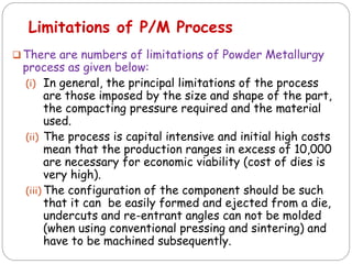  There are numbers of limitations of Powder Metallurgy
process as given below:
(i) In general, the principal limitations of the process
are those imposed by the size and shape of the part,
the compacting pressure required and the material
used.
(ii) The process is capital intensive and initial high costs
mean that the production ranges in excess of 10,000
are necessary for economic viability (cost of dies is
very high).
(iii) The configuration of the component should be such
that it can be easily formed and ejected from a die,
undercuts and re-entrant angles can not be molded
(when using conventional pressing and sintering) and
have to be machined subsequently.
Limitations of P/M Process
 