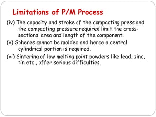 (iv) The capacity and stroke of the compacting press and
the compacting pressure required limit the cross-
sectional area and length of the component.
(v) Spheres cannot be molded and hence a central
cylindrical portion is required.
(vi) Sintering of low melting point powders like lead, zinc,
tin etc., offer serious difficulties.
Limitations of P/M Process
 