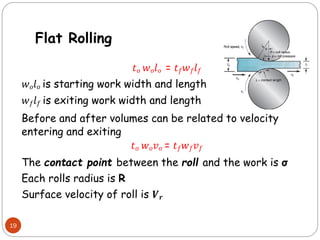 19
𝑡𝑜 𝑤𝑜𝑙𝑜 = 𝑡𝑓𝑤𝑓𝑙𝑓
𝑤𝑜𝑙𝑜 is starting work width and length
𝑤𝑓𝑙𝑓 is exiting work width and length
Before and after volumes can be related to velocity
entering and exiting
𝑡𝑜 𝑤𝑜𝑣𝑜 = 𝑡𝑓𝑤𝑓𝑣𝑓
The contact point between the roll and the work is σ
Each rolls radius is R
Surface velocity of roll is 𝑽𝒓
Flat Rolling
 