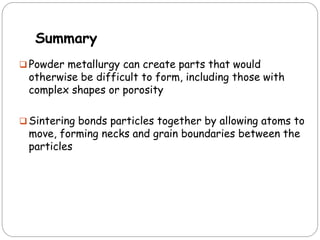 Summary
 Powder metallurgy can create parts that would
otherwise be difficult to form, including those with
complex shapes or porosity
 Sintering bonds particles together by allowing atoms to
move, forming necks and grain boundaries between the
particles
 