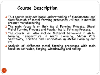  This course provides basic understanding of fundamental and
classification of metal forming processes utilized in metallic
product manufacturing
 The main focus is on Bulk Metal Forming Process, Sheet
Metal Forming Process and Powder Metal Forming Process.
 The course will also include Material behaviors in Metal
forming, Temperature in Metal Forming, Strain Rate
Sensitivity, Friction and Lubrication in Metal Forming and
etc.
 Analysis of different metal forming processes with main
focus on extrusion, forging, wiredrawing and rolling.
2
Course Description
 