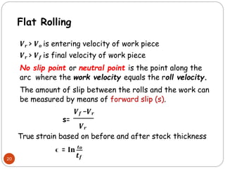 20
𝑽𝒓 > 𝑽𝒐 is entering velocity of work piece
𝑽𝒓 > 𝑽𝒇 is final velocity of work piece
No slip point or neutral point is the point along the
arc where the work velocity equals the roll velocity.
The amount of slip between the rolls and the work can
be measured by means of forward slip (s).
𝑽𝒇 −𝑽𝒓
s=
𝑽𝒓
True strain based on before and after stock thickness
ϵ = 𝐈𝐧 𝒕𝒐
𝒕𝒇
Flat Rolling
 