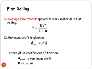 21
 Average flow stress; applied to work material in flat
rolling.
where is coefficient of friction
is maximum draft
R is radius
 Maximum draft is given as:
Flat Rolling
 
