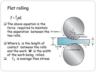 Flat rolling
 The above equation is the
force required to maintain
the separation between the
two rolls.
 Where L is the length of
contact between the rolls
and the work W is the width
of the work being rolled.
 is average flow stress
 