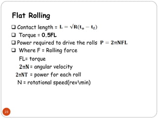 23
Flat Rolling
 Contact length =
 Torque = 0.5FL
 Power required to drive the rolls
 Where F = Rolling force
FL= torque
= angular velocity
= power for each roll
N = rotational speed(revmin)
 