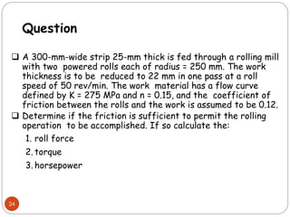 24
Question
 A 300-mm-wide strip 25-mm thick is fed through a rolling mill
with two powered rolls each of radius = 250 mm. The work
thickness is to be reduced to 22 mm in one pass at a roll
speed of 50 rev/min. The work material has a flow curve
defined by K = 275 MPa and n = 0.15, and the coefficient of
friction between the rolls and the work is assumed to be 0.12.
 Determine if the friction is sufficient to permit the rolling
operation to be accomplished. If so calculate the:
1. roll force
2. torque
3. horsepower
 