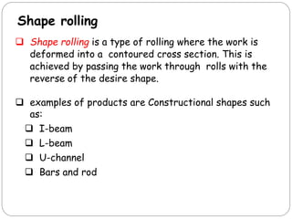 Shape rolling
 Shape rolling is a type of rolling where the work is
deformed into a contoured cross section. This is
achieved by passing the work through rolls with the
reverse of the desire shape.
 examples of products are Constructional shapes such
as:
 I-beam
 L-beam
 U-channel
 Bars and rod
 