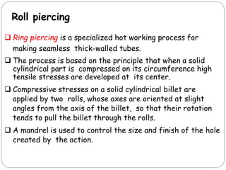 Roll piercing
 Ring piercing is a specialized hot working process for
making seamless thick-walled tubes.
 The process is based on the principle that when a solid
cylindrical part is compressed on its circumference high
tensile stresses are developed at its center.
 Compressive stresses on a solid cylindrical billet are
applied by two rolls, whose axes are oriented at slight
angles from the axis of the billet, so that their rotation
tends to pull the billet through the rolls.
 A mandrel is used to control the size and finish of the hole
created by the action.
 
