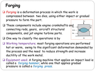 Forging
 Forging is a deformation process in which the work is
compressed between two dies, using either impact or gradual
pressure to form the part.
 One way to classify the operations is by
 Working temperature; most forging operations are performed
hot or warm, owing to the significant deformation demanded by
the process and the need to reduce strength and increase
ductility of the work metal.
 Equipment used; A forging machine that applies an impact load is
called a forging hammer, while one that applies gradual
pressure is called a forging press.
 These components include engine crankshafts and
connecting rods, gears, aircraft structural
components, and jet engine turbine parts.
 