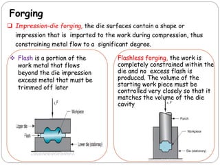 Forging
 Impression-die forging, the die surfaces contain a shape or
impression that is imparted to the work during compression, thus
constraining metal flow to a significant degree.
 Flash is a portion of the
work metal that flows
beyond the die impression
excess metal that must be
trimmed off later
Flashless forging, the work is
completely constrained within the
die and no excess flash is
produced. The volume of the
starting work piece must be
controlled very closely so that it
matches the volume of the die
cavity
 